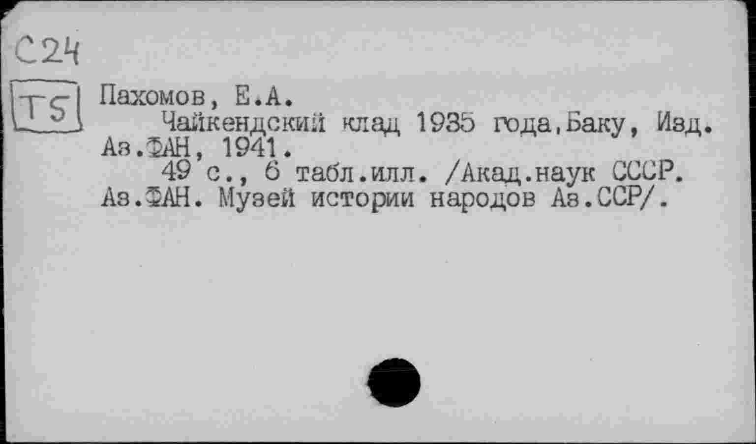 ﻿С2Ц
Пахомов, Е.А.
Чайкендский клад 193Ö года .Баку, Изд. Аз .ФАН, 1941.
49 с., б табл.илл. /Акад.наук СССР. Аз.ФАН. Музей истории народов Аз.ССР/.